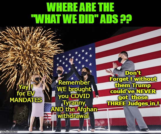 PLUS we're about to hand over WWIII to a MORON | WHERE ARE THE
 "WHAT WE DID" ADS ?? Don't Forget ! without them Trump could've NEVER got  those THREE Judges in ! Remember WE brought you COVID Tyranny AND the Afghan withdrawal; Yay ! for EV MANDATES | image tagged in kamala accomplishment ads meme | made w/ Imgflip meme maker