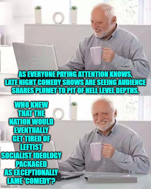 Yeah . . . who could ever have guessed that outcome . . . except for every conservative? | WHO KNEW THAT THE NATION WOULD EVENTUALLY GET TIRED OF LEFTIST SOCIALIST IDEOLOGY PACKAGED AS EXCEPTIONALLY LAME 'COMEDY'? AS EVERYONE PAYING ATTENTION KNOWS, LATE NIGHT COMEDY SHOWS ARE SEEING AUDIENCE SHARES PLUMET TO PIT OF HELL LEVEL DEPTHS. | image tagged in hide the pain harold | made w/ Imgflip meme maker