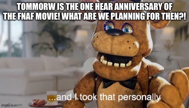 YAAAAAAYYY | TOMMORW IS THE ONE HEAR ANNIVERSARY OF THE FNAF MOVIE! WHAT ARE WE PLANNING FOR THEN?! | image tagged in and i took that personally fnaf movie | made w/ Imgflip meme maker