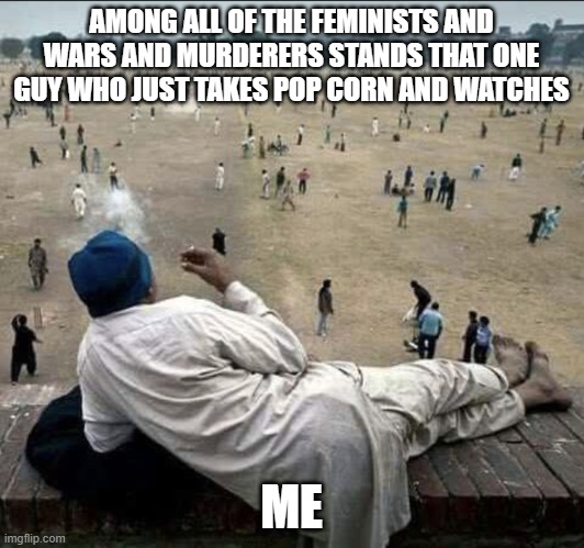 Old man chilling | AMONG ALL OF THE FEMINISTS AND WARS AND MURDERERS STANDS THAT ONE GUY WHO JUST TAKES POP CORN AND WATCHES; ME | image tagged in old man chilling | made w/ Imgflip meme maker