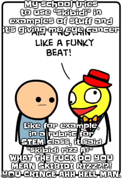 Like bro. | My school tries to use "skibidi" in examples of stuff and it's giving me eye cancer; Like for example, in a rubric for STEM class, it said "skibidi rizz A+" 
WHAT THE FU​CK DO YOU MEAN SKIBIDI RIZZ?!?! YOU CRINGE AHH HELL MAN. | image tagged in ain't nothing like a funky beat | made w/ Imgflip meme maker