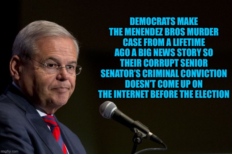 Senator Bob Menendez | DEMOCRATS MAKE THE MENENDEZ BROS MURDER CASE FROM A LIFETIME AGO A BIG NEWS STORY SO THEIR CORRUPT SENIOR SENATOR’S CRIMINAL CONVICTION DOESN’T COME UP ON THE INTERNET BEFORE THE ELECTION | image tagged in senator bob menendez,liberal logic,libtards,liberal hypocrisy,stupid liberals,government corruption | made w/ Imgflip meme maker