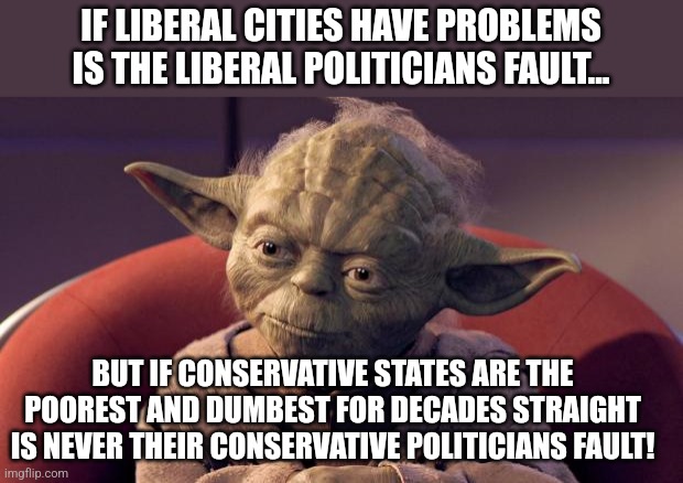 Poor conservative states | IF LIBERAL CITIES HAVE PROBLEMS IS THE LIBERAL POLITICIANS FAULT... BUT IF CONSERVATIVE STATES ARE THE POOREST AND DUMBEST FOR DECADES STRAIGHT IS NEVER THEIR CONSERVATIVE POLITICIANS FAULT! | image tagged in conservative,nevertrump meme,maga,liberal,donald trump,democrat | made w/ Imgflip meme maker