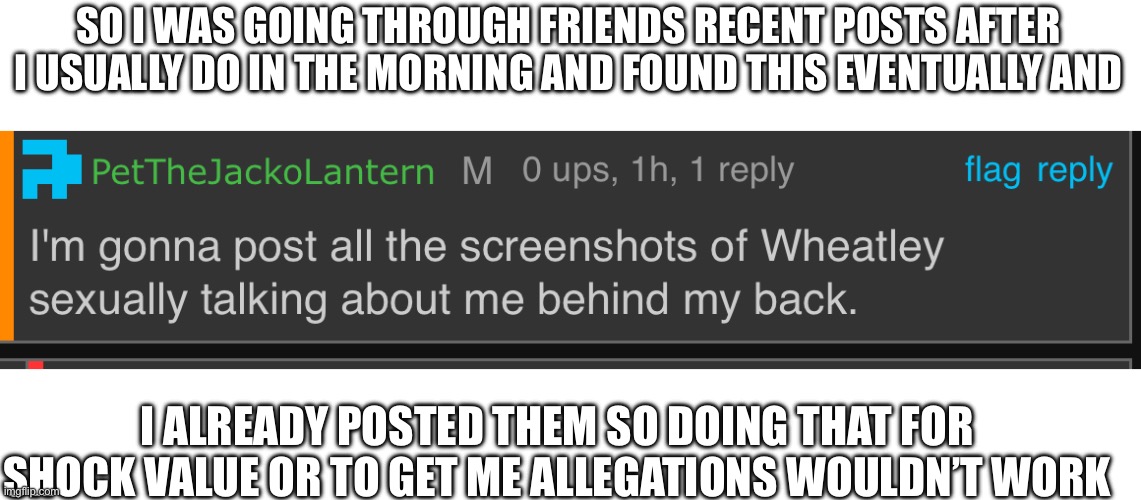 SO I WAS GOING THROUGH FRIENDS RECENT POSTS AFTER I USUALLY DO IN THE MORNING AND FOUND THIS EVENTUALLY AND; I ALREADY POSTED THEM SO DOING THAT FOR SHOCK VALUE OR TO GET ME ALLEGATIONS WOULDN’T WORK | made w/ Imgflip meme maker