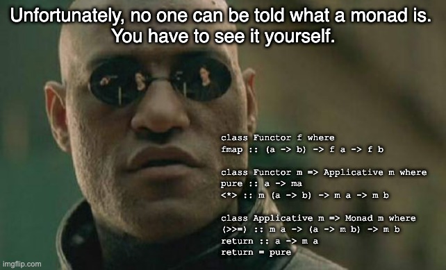 Monads | Unfortunately, no one can be told what a monad is. 
You have to see it yourself. class Functor f where
fmap :: (a -> b) -> f a -> f b

  
class Functor m => Applicative m where
pure :: a -> ma
<*> :: m (a -> b) -> m a -> m b

  
class Applicative m => Monad m where
(>>=) :: m a -> (a -> m b) -> m b 
return :: a -> m a
return = pure | image tagged in memes,matrix morpheus | made w/ Imgflip meme maker