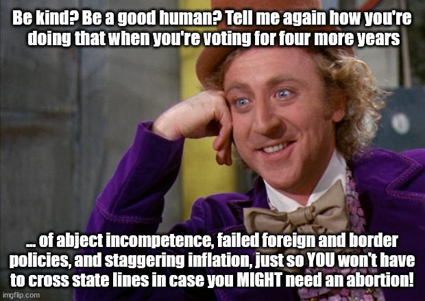 Be A Good Human? | Be kind? Be a good human? Tell me again how you're
 doing that when you're voting for four more years; ... of abject incompetence, failed foreign and border
policies, and staggering inflation, just so YOU won't have
to cross state lines in case you MIGHT need an abortion! | image tagged in willy wonka hd,voting,abortion,truth | made w/ Imgflip meme maker