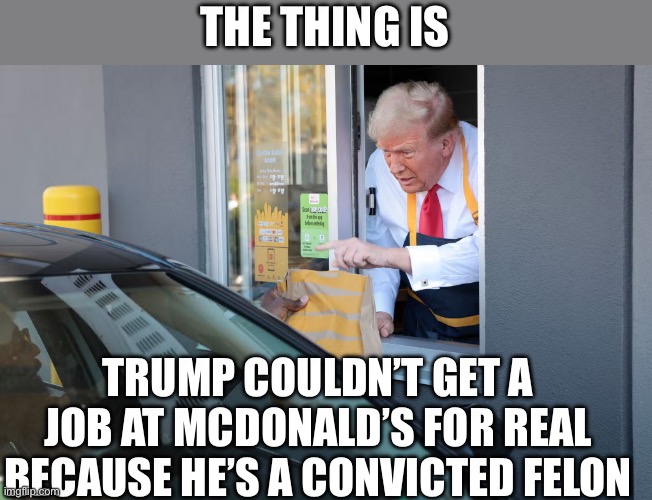 Donald Trump McDonald's | THE THING IS; TRUMP COULDN’T GET A JOB AT MCDONALD’S FOR REAL BECAUSE HE’S A CONVICTED FELON | image tagged in donald trump mcdonald's | made w/ Imgflip meme maker