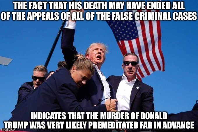 It is Very Likely All of the False Charges were Coordinated to End With the Murder of Donald Trump. | THE FACT THAT HIS DEATH MAY HAVE ENDED ALL OF THE APPEALS OF ALL OF THE FALSE CRIMINAL CASES; INDICATES THAT THE MURDER OF DONALD TRUMP WAS VERY LIKELY PREMEDITATED FAR IN ADVANCE | image tagged in trump shot,kamala harris,donald trump,new normal | made w/ Imgflip meme maker