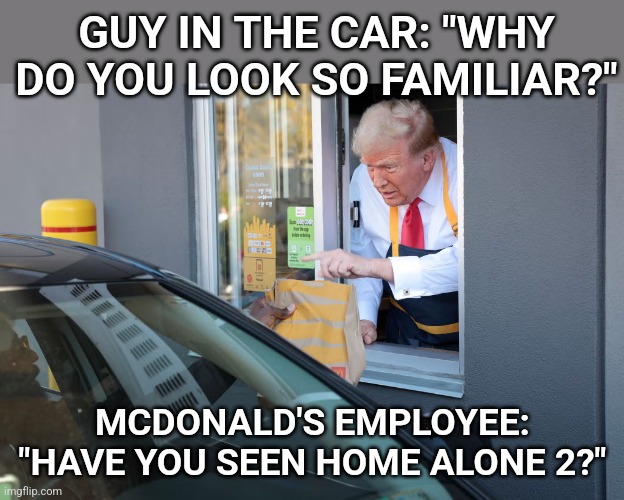 Kevin! | GUY IN THE CAR: "WHY DO YOU LOOK SO FAMILIAR?"; MCDONALD'S EMPLOYEE: "HAVE YOU SEEN HOME ALONE 2?" | image tagged in donald trump mcdonald's | made w/ Imgflip meme maker