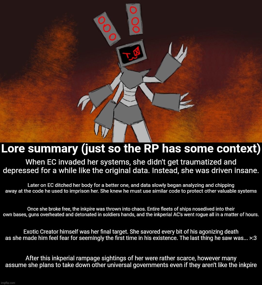 Rp with evil data (this version of her is 8 feet tall btw) | Lore summary (just so the RP has some context); When EC invaded her systems, she didn't get traumatized and depressed for a while like the original data. Instead, she was driven insane. Later on EC ditched her body for a better one, and data slowly began analyzing and chipping away at the code he used to imprison her. She knew he must use similar code to protect other valuable systems; Once she broke free, the inkpire was thrown into chaos. Entire fleets of ships nosedived into their own bases, guns overheated and detonated in soldiers hands, and the inkperial AC's went rogue all in a matter of hours. Exotic Creator himself was her final target. She savored every bit of his agonizing death as she made him feel fear for seemingly the first time in his existence. The last thing he saw was... >:3; After this inkperial rampage sightings of her were rather scarce, however many assume she plans to take down other universal governments even if they aren't like the inkpire | made w/ Imgflip meme maker