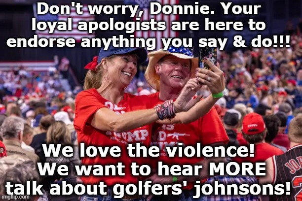 Don't worry, Donnie. Your loyal apologists are here to endorse anything you say & do!!! We love the violence!  We want to hear MORE talk abo | made w/ Imgflip meme maker