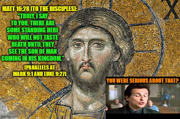 You Cannot Be Serious | MATT 16:28 [TO THE DISCIPLES]:; "TRULY, I SAY TO YOU, THERE ARE SOME STANDING HERE WHO WILL NOT TASTE DEATH UNTIL THEY SEE THE SON OF MAN COMING IN HIS KINGDOM.”; (PARALLELS AT MARK 9:1 AND LUKE 9:27); YOU WERE SERIOUS ABOUT THAT? | image tagged in jesus christ,eschatology,prophecy | made w/ Imgflip meme maker