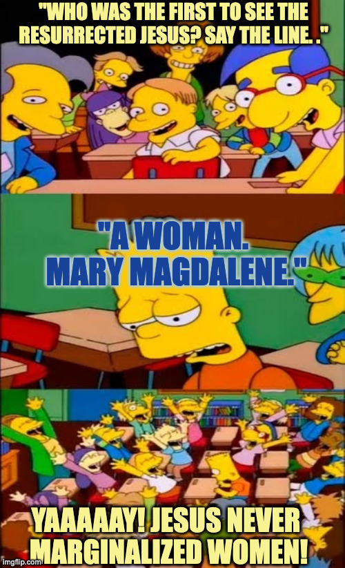 For Christianity being so Sexist it's a Wonder Why Women were given any mention in the Gospels at all (Sarcasm). | "WHO WAS THE FIRST TO SEE THE RESURRECTED JESUS? SAY THE LINE. ."; "A WOMAN. 
MARY MAGDALENE."; YAAAAAY! JESUS NEVER 
MARGINALIZED WOMEN! | image tagged in say the line bart simpsons | made w/ Imgflip meme maker