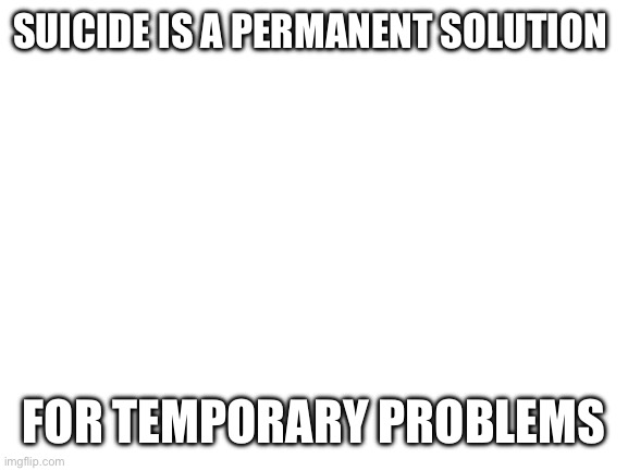 Blank White Template | SUICIDE IS A PERMANENT SOLUTION; FOR TEMPORARY PROBLEMS | image tagged in blank white template | made w/ Imgflip meme maker