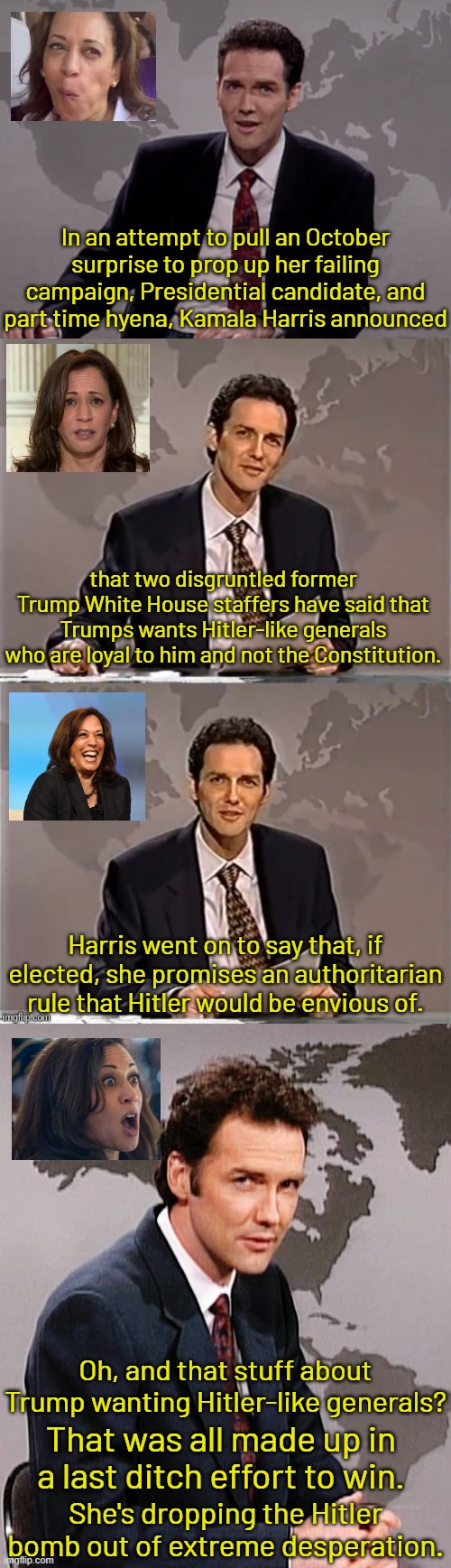 After 8 years of 24/7 Trump bashing, they waited until a week before the election to announce this?  Yeah right. | In an attempt to pull an October surprise to prop up her failing campaign, Presidential candidate, and part time hyena, Kamala Harris announced; that two disgruntled former Trump White House staffers have said that Trumps wants Hitler-like generals who are loyal to him and not the Constitution. Harris went on to say that, if elected, she promises an authoritarian rule that Hitler would be envious of. Oh, and that stuff about Trump wanting Hitler-like generals? That was all made up in a last ditch effort to win. She's dropping the Hitler bomb out of extreme desperation. | image tagged in the october surprise is lie used by losers,you only invoke hitler as a last ditch effort,dems have perfected guilt transference | made w/ Imgflip meme maker