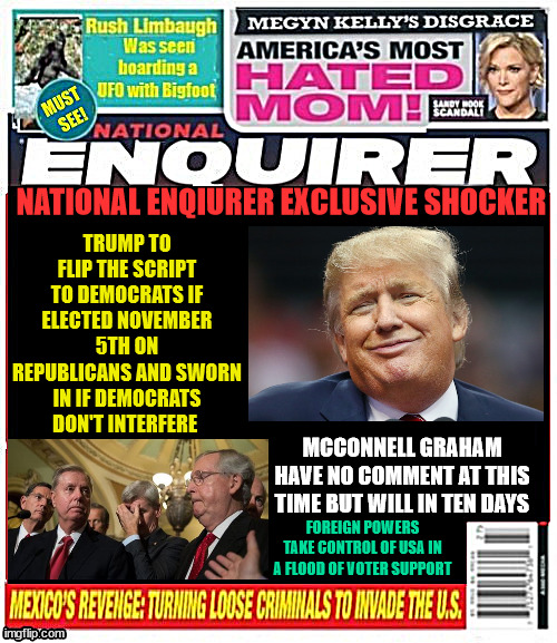 National Enquirer Trump flipped | TRUMP TO FLIP THE SCRIPT TO DEMOCRATS IF ELECTED NOVEMBER 5TH ON REPUBLICANS AND SWORN IN IF DEMOCRATS DON'T INTERFERE; NATIONAL ENQIURER EXCLUSIVE SHOCKER; MCCONNELL GRAHAM HAVE NO COMMENT AT THIS TIME BUT WILL IN TEN DAYS; FOREIGN POWERS TAKE CONTROL OF USA IN A FLOOD OF VOTER SUPPORT | image tagged in national enquirer trump flipped,maga magazine,traitor rino,breaking news trump if wins,mitch mcconnell,trump makes deal | made w/ Imgflip meme maker