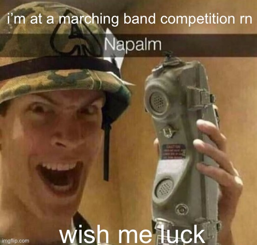 yuh | i’m at a marching band competition rn; wish me luck | image tagged in napalm | made w/ Imgflip meme maker