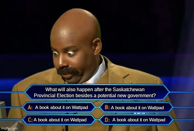 true that... | What will also happen after the Saskatchewan Provincial Election besides a potential new government? A book about it on Wattpad; A book about it on Wattpad; A book about it on Wattpad; A book about it on Wattpad | image tagged in who wants to be a millionaire | made w/ Imgflip meme maker