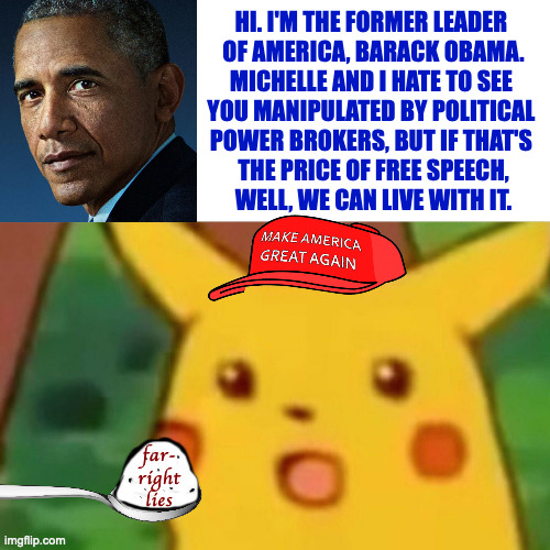 Isn't it nice to know he's still concerned for all of us? | HI. I'M THE FORMER LEADER 
OF AMERICA, BARACK OBAMA.
MICHELLE AND I HATE TO SEE 
YOU MANIPULATED BY POLITICAL 
POWER BROKERS, BUT IF THAT'S 
THE PRICE OF FREE SPEECH,
WELL, WE CAN LIVE WITH IT. far-
right
lies | image tagged in memes,free speech,obama | made w/ Imgflip meme maker