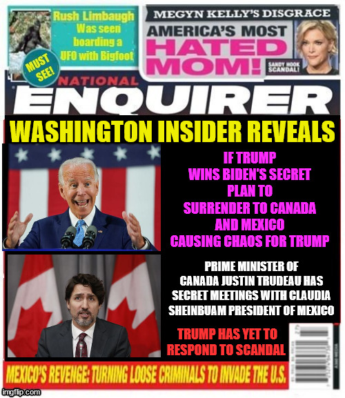 Biden Surrenders the USA | WASHINGTON INSIDER REVEALS; IF TRUMP WINS BIDEN'S SECRET PLAN TO SURRENDER TO CANADA AND MEXICO CAUSING CHAOS FOR TRUMP; PRIME MINISTER OF CANADA JUSTIN TRUDEAU HAS SECRET MEETINGS WITH CLAUDIA SHEINBUAM PRESIDENT OF MEXICO; TRUMP HAS YET TO RESPOND TO SCANDAL | image tagged in biden surrenders the usa,canada attacks,mexico invasion,continatlal war,trump troubles,maga magazine | made w/ Imgflip meme maker