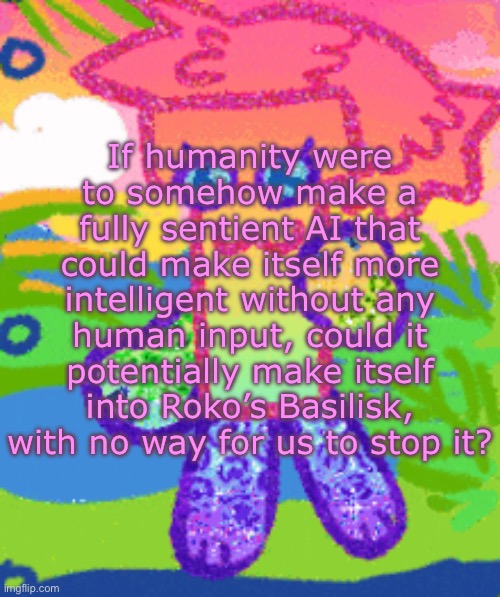 sparkly girly folder dyna | If humanity were to somehow make a fully sentient AI that could make itself more intelligent without any human input, could it potentially make itself into Roko’s Basilisk, with no way for us to stop it? | image tagged in sparkly girly folder dyna | made w/ Imgflip meme maker