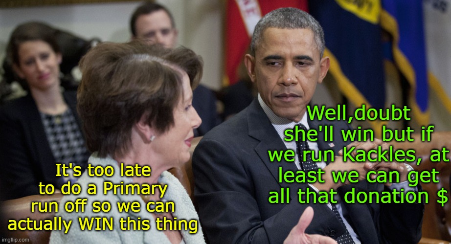 How we got here | Well,doubt she'll win but if we run Kackles, at least we can get all that donation $ It's too late to do a Primary run off so we can actuall | image tagged in pelosi obama harris candidacy meme | made w/ Imgflip meme maker