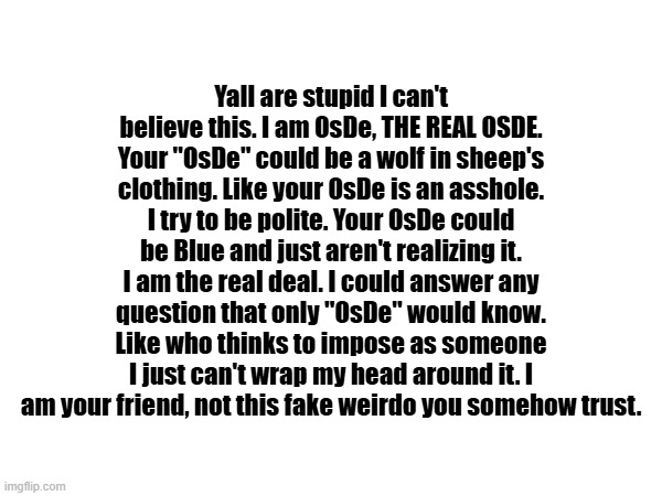 Yall are stupid I can't believe this. I am OsDe, THE REAL OSDE. Your "OsDe" could be a wolf in sheep's clothing. Like your OsDe is an asshole. I try to be polite. Your OsDe could be Blue and just aren't realizing it. I am the real deal. I could answer any question that only "OsDe" would know. Like who thinks to impose as someone I just can't wrap my head around it. I am your friend, not this fake weirdo you somehow trust. | made w/ Imgflip meme maker