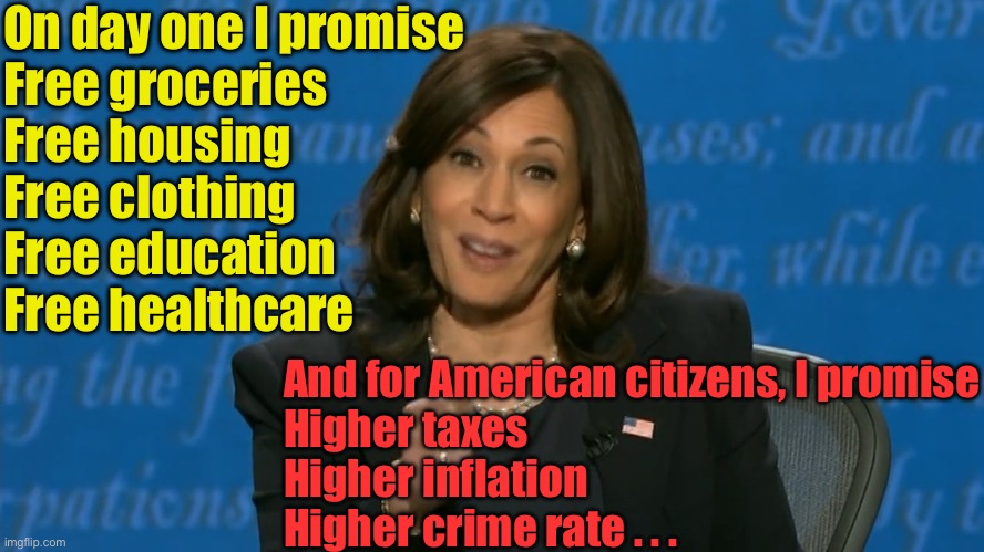 Kamala’s promises | On day one I promise
Free groceries
Free housing
Free clothing
Free education
Free healthcare; And for American citizens, I promise
Higher taxes
Higher inflation
Higher crime rate . . . | image tagged in kamala harris deflection,illegal immigration | made w/ Imgflip meme maker