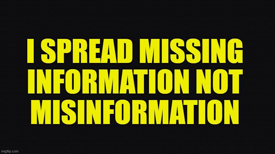 Misinformation is not what it sounds like these days | I SPREAD MISSING
INFORMATION NOT
MISINFORMATION | image tagged in maga,make america great again,misinformation,first amendment,freedom of speech,fake news | made w/ Imgflip meme maker