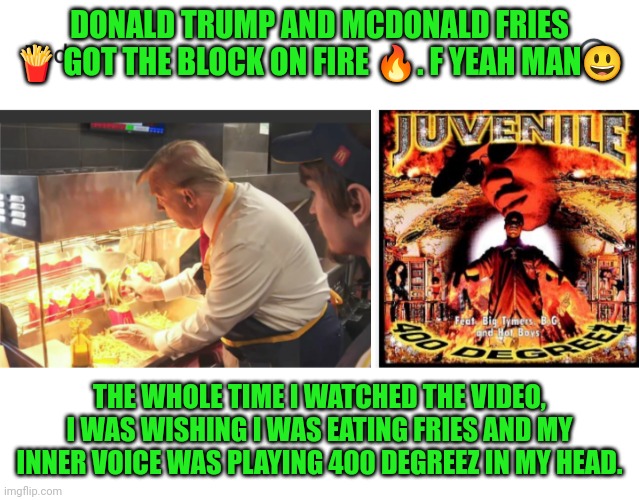 Funny | DONALD TRUMP AND MCDONALD FRIES 🍟 GOT THE BLOCK ON FIRE 🔥. F YEAH MAN😃; THE WHOLE TIME I WATCHED THE VIDEO, I WAS WISHING I WAS EATING FRIES AND MY INNER VOICE WAS PLAYING 400 DEGREEZ IN MY HEAD. | image tagged in funny,hip hop,fries,mcdonald's,hungry,food | made w/ Imgflip meme maker