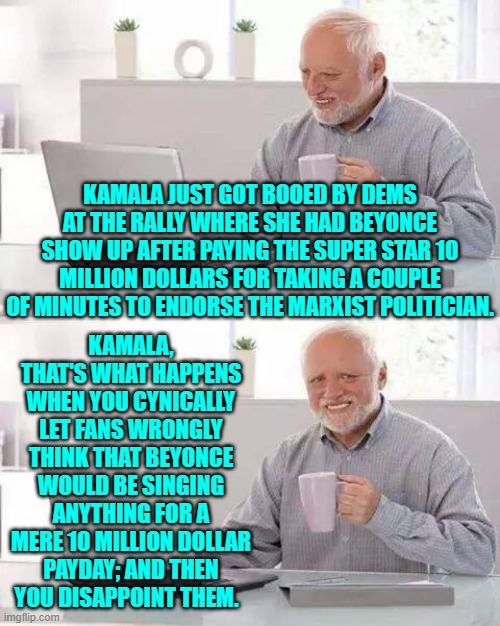 Yeah, this really did just happen. | KAMALA JUST GOT BOOED BY DEMS AT THE RALLY WHERE SHE HAD BEYONCE SHOW UP AFTER PAYING THE SUPER STAR 10 MILLION DOLLARS FOR TAKING A COUPLE OF MINUTES TO ENDORSE THE MARXIST POLITICIAN. KAMALA, THAT'S WHAT HAPPENS WHEN YOU CYNICALLY LET FANS WRONGLY THINK THAT BEYONCE WOULD BE SINGING ANYTHING FOR A MERE 10 MILLION DOLLAR PAYDAY; AND THEN YOU DISAPPOINT THEM. | image tagged in hide the pain harold | made w/ Imgflip meme maker