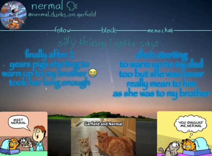 nermal :speak: | finally after 2 years pigs starting to warm up to my brother 😭
took her long enough; she’s starting to warm up to my dad too but she was never really mean to him as she was to my brother | image tagged in nermal speak | made w/ Imgflip meme maker