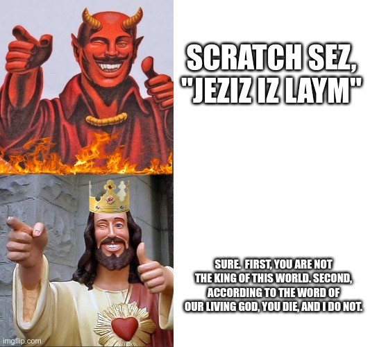 This Sunday, Sunday, Suuuuuunnday | SCRATCH SEZ, "JEZIZ IZ LAYM"; SURE.  FIRST, YOU ARE NOT THE KING OF THIS WORLD. SECOND, ACCORDING TO THE WORD OF OUR LIVING GOD, YOU DIE, AND I DO NOT. | image tagged in words of wisdom satan jesus,contest,apocalypse,revelation | made w/ Imgflip meme maker