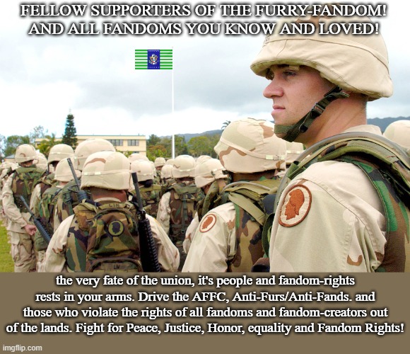 another take on a Patriotic F.S.E.U. propaganda(Again, For entertainment purposes.) | FELLOW SUPPORTERS OF THE FURRY-FANDOM!
AND ALL FANDOMS YOU KNOW AND LOVED! the very fate of the union, it's people and fandom-rights rests in your arms. Drive the AFFC, Anti-Furs/Anti-Fands. and those who violate the rights of all fandoms and fandom-creators out of the lands. Fight for Peace, Justice, Honor, equality and Fandom Rights! | image tagged in us soldiers wearing the pasgt helmet in hawaii,pro-fandom,march,pew,war,the saga-keeping | made w/ Imgflip meme maker