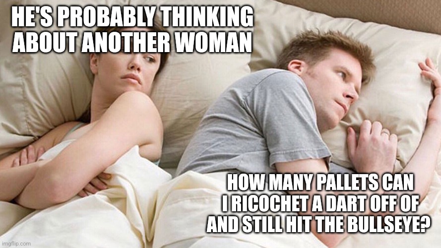 He's probably thinking about girls | HE'S PROBABLY THINKING ABOUT ANOTHER WOMAN; HOW MANY PALLETS CAN I RICOCHET A DART OFF OF AND STILL HIT THE BULLSEYE? | image tagged in he's probably thinking about girls | made w/ Imgflip meme maker