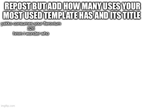 Blank White Template | REPOST BUT ADD HOW MANY USES YOUR MOST USED TEMPLATE HAS AND ITS TITLE; yakko consumes your flerovium
326
hmm i wonder who | image tagged in blank white template | made w/ Imgflip meme maker
