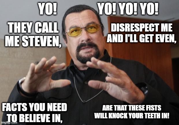 Segal Raps | YO!                YO! YO! YO! DISRESPECT ME AND I'LL GET EVEN, THEY CALL ME STEVEN, ARE THAT THESE FISTS WILL KNOCK YOUR TEETH IN! FACTS YOU NEED TO BELIEVE IN, | image tagged in steven seagal | made w/ Imgflip meme maker