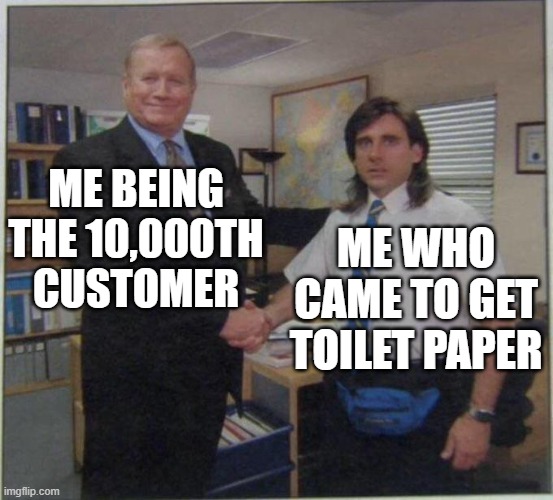 Not true story just Funni | ME BEING THE 10,000TH CUSTOMER; ME WHO CAME TO GET TOILET PAPER | image tagged in the office handshake,dank memes | made w/ Imgflip meme maker