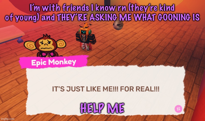 IT'S JUST LIKE ME!!! FOR REAL!!! | I’m with friends I know rn (they’re kind of young) and THEY’RE ASKING ME WHAT GOONING IS; HELP ME | image tagged in it's just like me for real | made w/ Imgflip meme maker