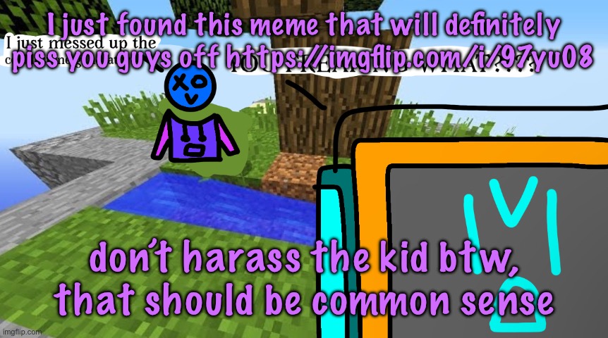 https://imgflip.com/i/97yu08 | I just found this meme that will definitely piss you guys off https://imgflip.com/i/97yu08; don’t harass the kid btw, that should be common sense | image tagged in carbo messed up the cobblestone generator | made w/ Imgflip meme maker