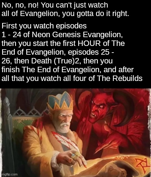 Pretty sure I got this right | No, no, no! You can't just watch all of Evangelion, you gotta do it right. First you watch episodes 1 - 24 of Neon Genesis Evangelion, then you start the first HOUR of The End of Evangelion, episodes 25 - 26, then Death (True)2, then you finish The End of Evangelion, and after all that you watch all four of The Rebuilds | image tagged in neon genesis evangelion,evangelion,rebuild of evangelion,order,anime,watch | made w/ Imgflip meme maker