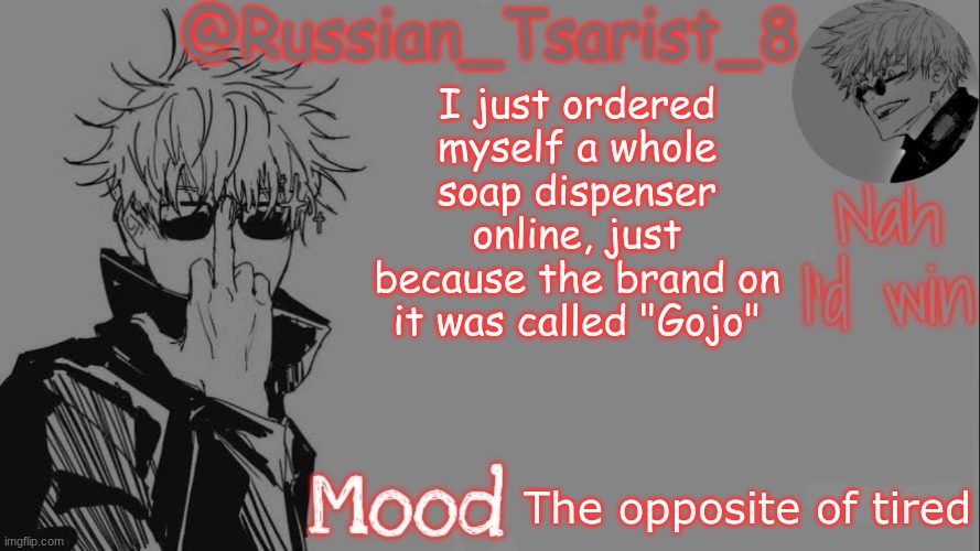 Russian_Tsarist_8 announcement temp (Thanks, Gojo-Satoru) | I just ordered myself a whole soap dispenser online, just because the brand on it was called "Gojo"; The opposite of tired | image tagged in russian_tsarist_8 announcement temp thanks gojo-satoru | made w/ Imgflip meme maker