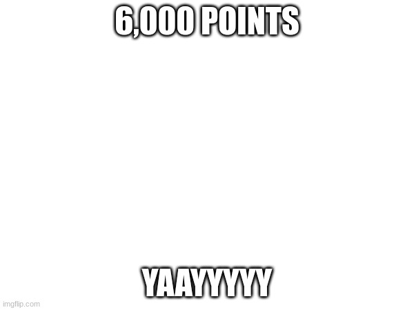 6,000 Points | 6,000 POINTS; YAAYYYYY | image tagged in imgflip points,yay | made w/ Imgflip meme maker