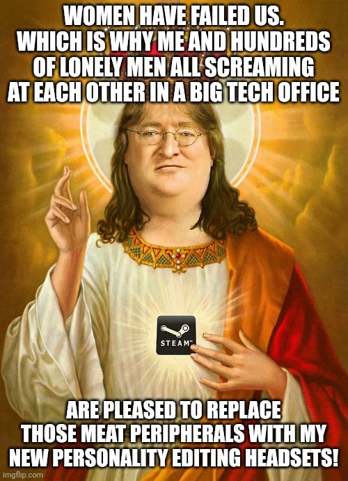 Lord Gaben | WOMEN HAVE FAILED US. WHICH IS WHY ME AND HUNDREDS OF LONELY MEN ALL SCREAMING AT EACH OTHER IN A BIG TECH OFFICE; ARE PLEASED TO REPLACE THOSE MEAT PERIPHERALS WITH MY NEW PERSONALITY EDITING HEADSETS! | image tagged in lord gaben | made w/ Imgflip meme maker