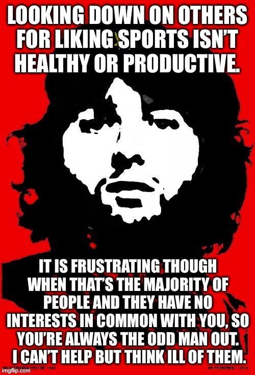 Communist Mazy | LOOKING DOWN ON OTHERS FOR LIKING SPORTS ISN’T
HEALTHY OR PRODUCTIVE. IT IS FRUSTRATING THOUGH WHEN THAT’S THE MAJORITY OF PEOPLE AND THEY HAVE NO INTERESTS IN COMMON WITH YOU, SO YOU’RE ALWAYS THE ODD MAN OUT.  I CAN’T HELP BUT THINK ILL OF THEM. | image tagged in communist mazy | made w/ Imgflip meme maker