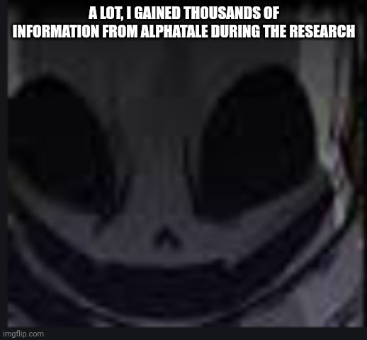 scary face ink | A LOT, I GAINED THOUSANDS OF INFORMATION FROM ALPHATALE DURING THE RESEARCH | image tagged in scary face ink | made w/ Imgflip meme maker