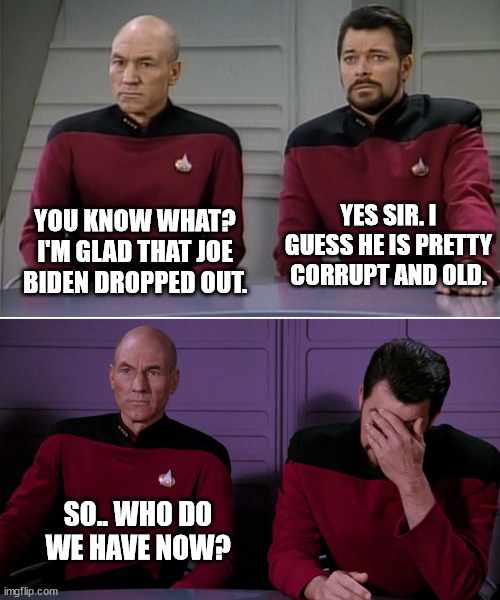 Picard Riker listening to a pun | YES SIR. I GUESS HE IS PRETTY CORRUPT AND OLD. YOU KNOW WHAT?
I'M GLAD THAT JOE BIDEN DROPPED OUT. SO.. WHO DO WE HAVE NOW? | image tagged in picard riker listening to a pun | made w/ Imgflip meme maker