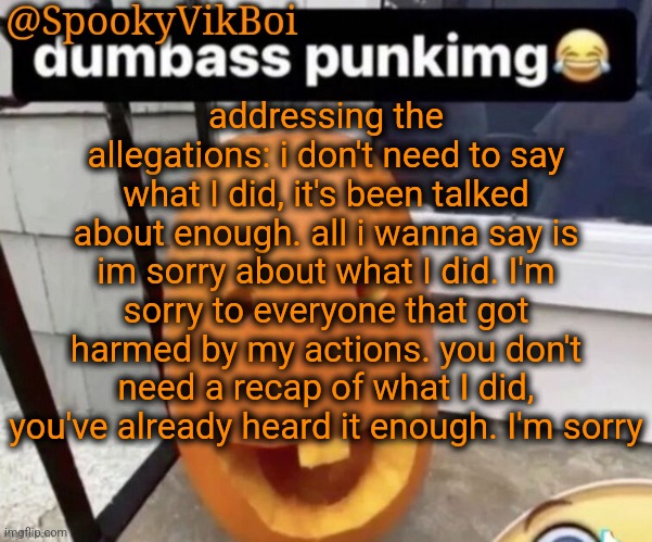 what I did has been talked about enough,  I don't need to say it again | addressing the allegations: i don't need to say what I did, it's been talked about enough. all i wanna say is im sorry about what I did. I'm sorry to everyone that got harmed by my actions. you don't need a recap of what I did, you've already heard it enough. I'm sorry | made w/ Imgflip meme maker