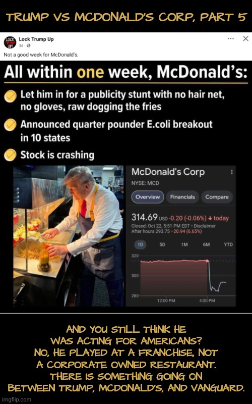 McD, Part 5: Still Think He's Just Performing for Plain Ol' American Voters? | TRUMP VS MCDONALD'S CORP, PART 5; AND YOU STILL THINK HE WAS ACTING FOR AMERICANS?
NO, HE PLAYED AT A FRANCHISE, NOT A CORPORATE OWNED RESTAURANT. THERE IS SOMETHING GOING ON BETWEEN TRUMP, MCDONALD'S, AND VANGUARD. | image tagged in mcdonalds,donald trump,dnc,msnbc | made w/ Imgflip meme maker