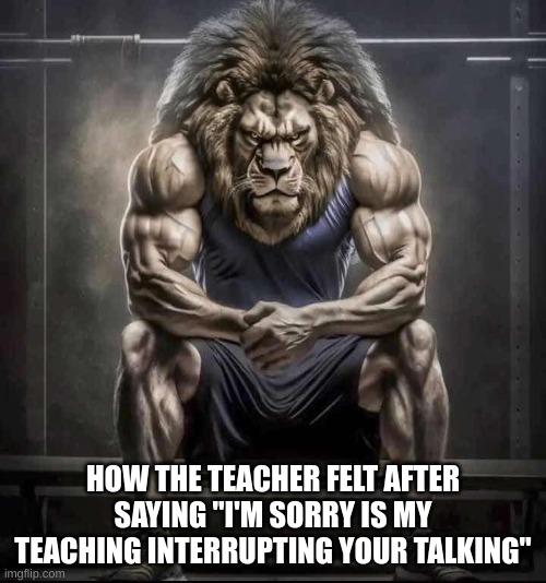 How bro felt after saying that | HOW THE TEACHER FELT AFTER SAYING "I'M SORRY IS MY TEACHING INTERRUPTING YOUR TALKING" | image tagged in how bro felt after saying that | made w/ Imgflip meme maker